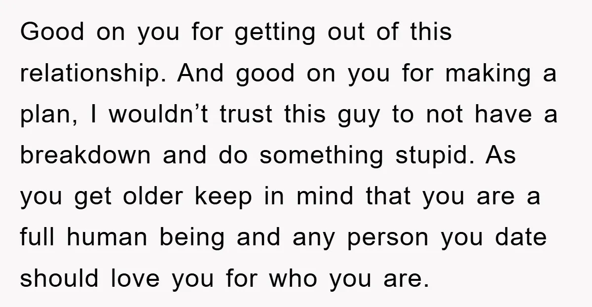 Good on you for getting out of this relationship. And good on you for making a plan, I wouldn’t trust this guy to not have a breakdown and do something...