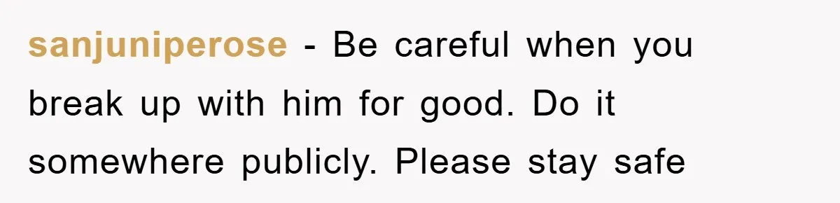 sanjuniperose − Be careful when you break up with him for good. Do it somewhere publicly. Please stay safe