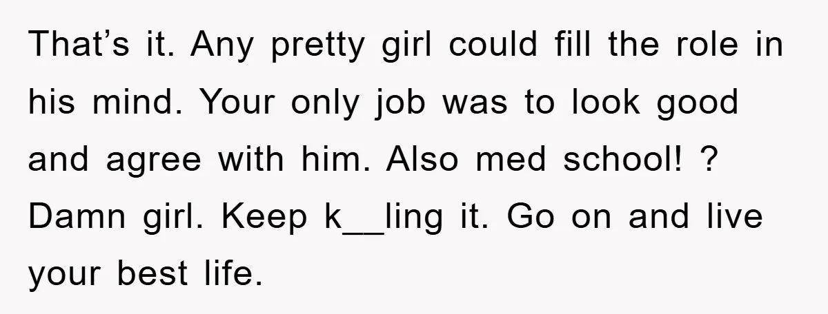 That’s it. Any pretty girl could fill the role in his mind. Your only job was to look good and agree with him. Also med school! ? Damn girl. Keep...