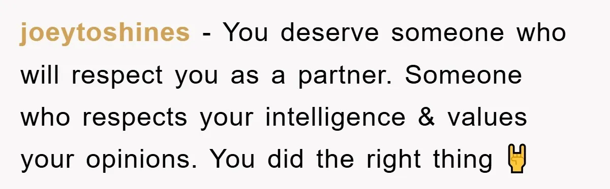 joeytoshines − You deserve someone who will respect you as a partner. Someone who respects your intelligence & values your opinions. You did the right thing 🤘