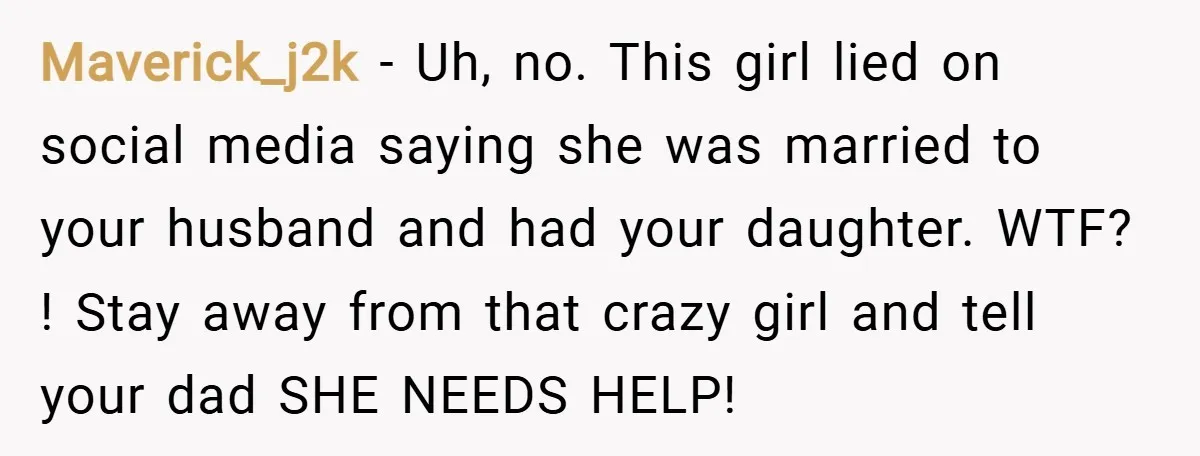 Maverick_j2k − Uh, no. This girl lied on social media saying she was married to your husband and had your daughter. WTF? ! Stay away from that crazy girl and...