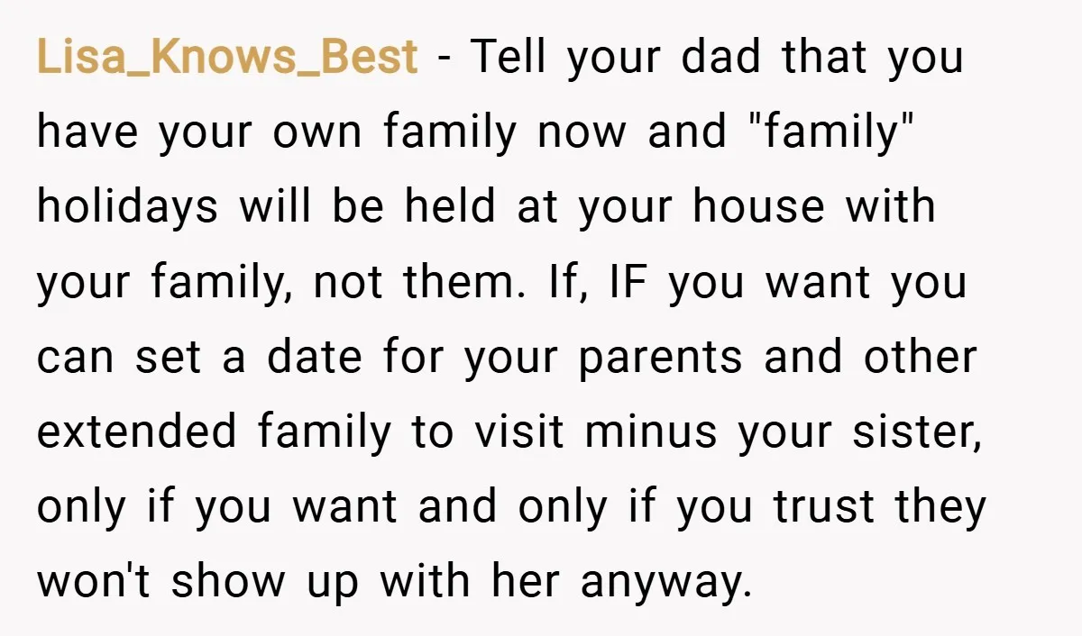 Lisa_Knows_Best − Tell your dad that you have your own family now and "family" holidays will be held at your house with your family, not them. If, IF you want...