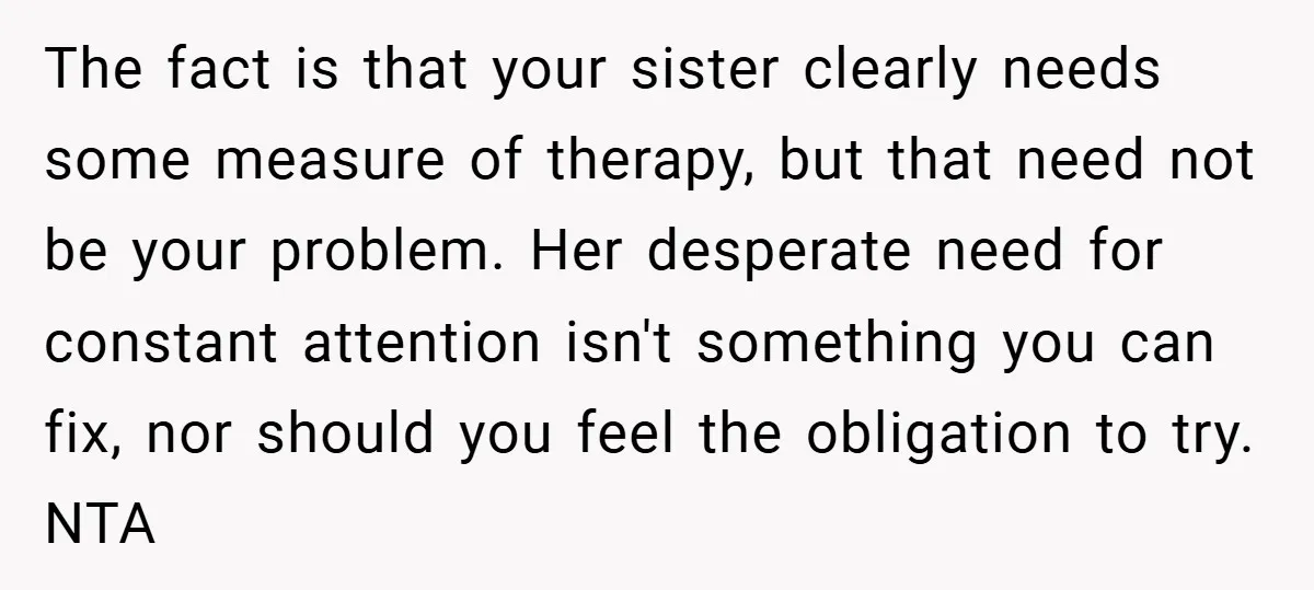 The fact is that your sister clearly needs some measure of therapy, but that need not be your problem. Her desperate need for constant attention isn't something you can fix,...