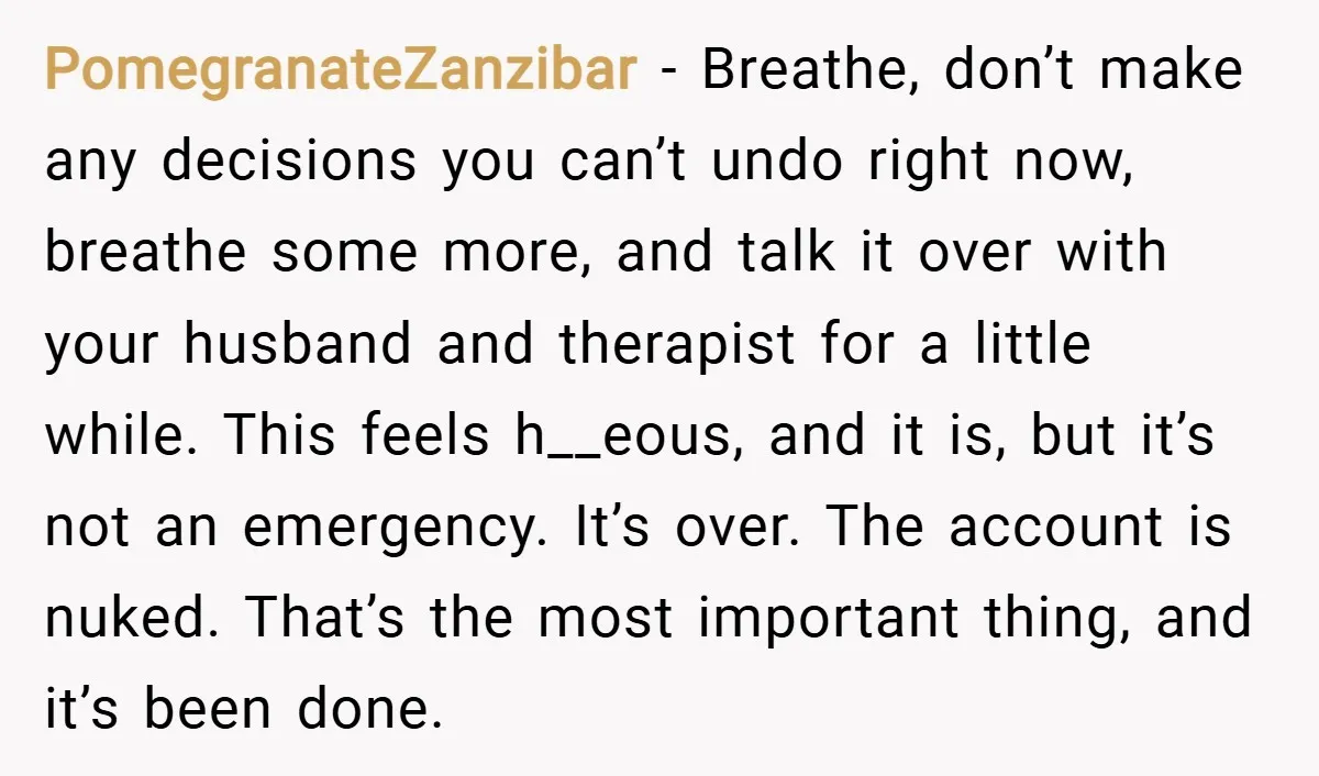 PomegranateZanzibar − Breathe, don’t make any decisions you can’t undo right now, breathe some more, and talk it over with your husband and therapist for a little while. This feels...