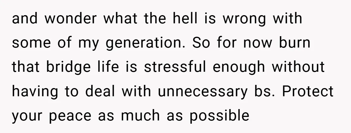 and wonder what the hell is wrong with some of my generation. So for now burn that bridge life is stressful enough without having to deal with unnecessary bs. Protect...
