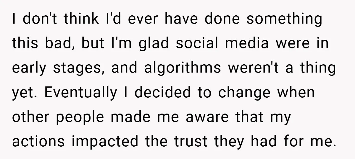 I don't think I'd ever have done something this bad, but I'm glad social media were in early stages, and algorithms weren't a thing yet. Eventually I decided to change...