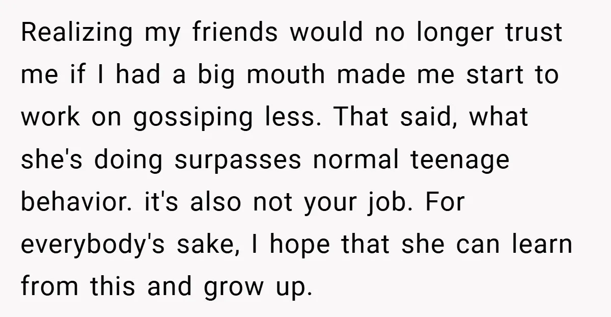 Realizing my friends would no longer trust me if I had a big mouth made me start to work on gossiping less. That said, what she's doing surpasses normal teenage...