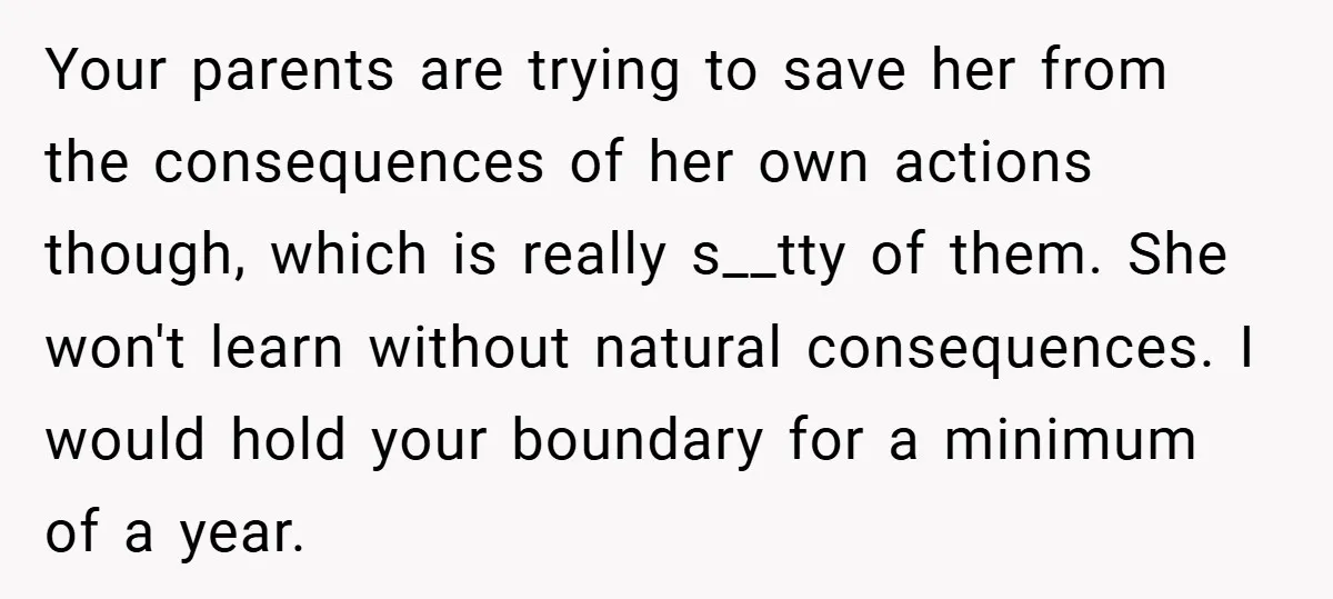 Your parents are trying to save her from the consequences of her own actions though, which is really s__tty of them. She won't learn without natural consequences. I would hold...