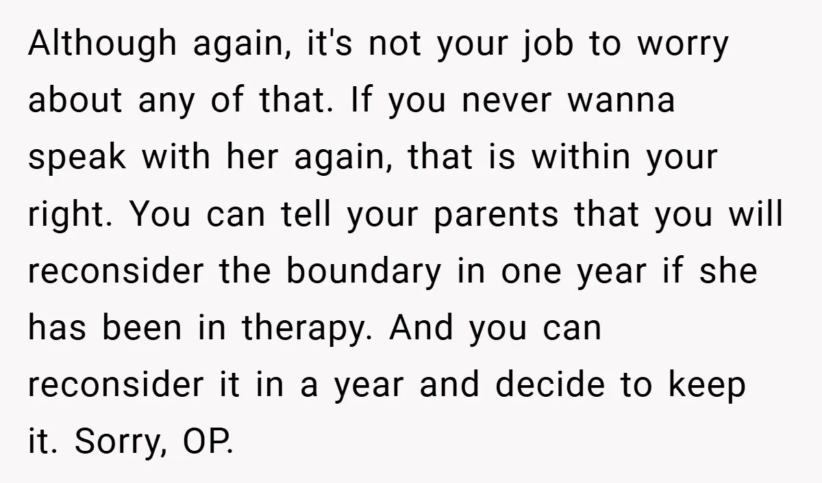 Although again, it's not your job to worry about any of that. If you never wanna speak with her again, that is within your right. You can tell your parents...