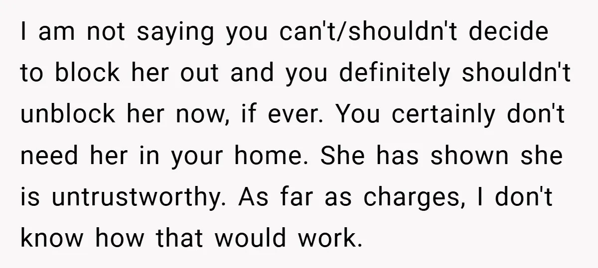I am not saying you can't/shouldn't decide to block her out and you definitely shouldn't unblock her now, if ever. You certainly don't need her in your home. She has...