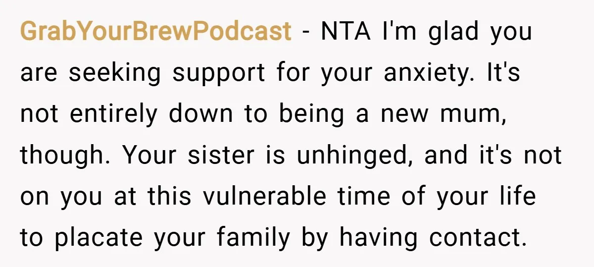 GrabYourBrewPodcast − NTA I'm glad you are seeking support for your anxiety. It's not entirely down to being a new mum, though. Your sister is unhinged, and it's not on...