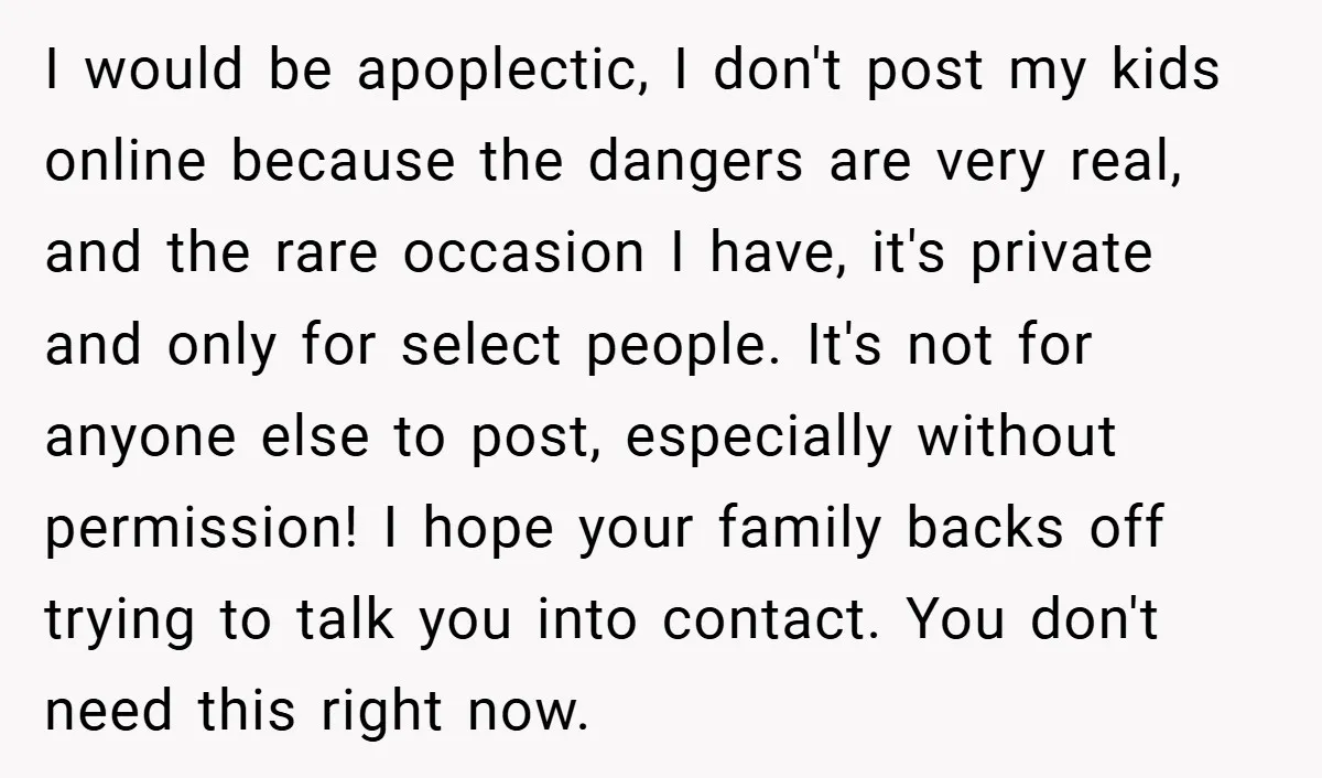 I would be apoplectic, I don't post my kids online because the dangers are very real, and the rare occasion I have, it's private and only for select people. It's...