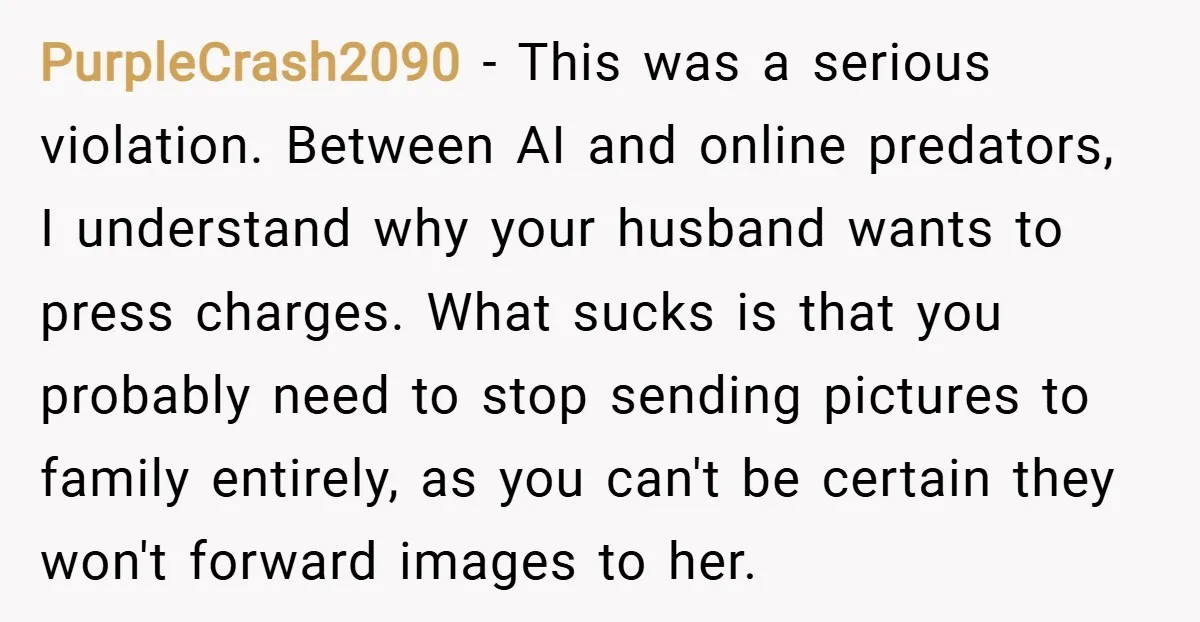 PurpleCrash2090 − This was a serious violation. Between AI and online predators, I understand why your husband wants to press charges. What sucks is that you probably need to stop...