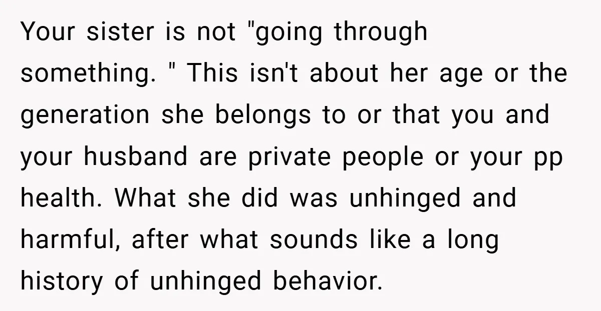 Your sister is not "going through something. " This isn't about her age or the generation she belongs to or that you and your husband are private people or your...