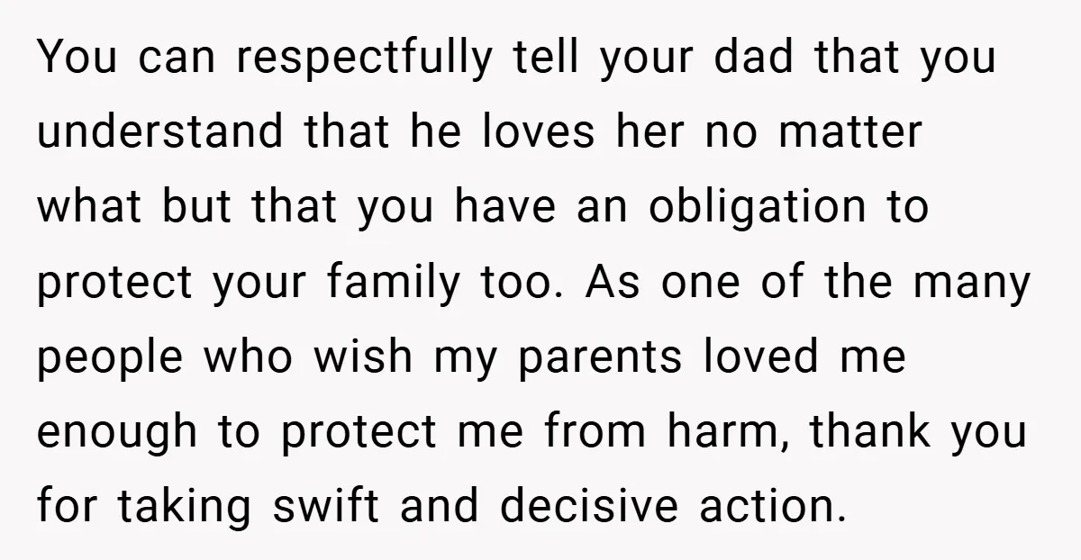You can respectfully tell your dad that you understand that he loves her no matter what but that you have an obligation to protect your family too. As one of...