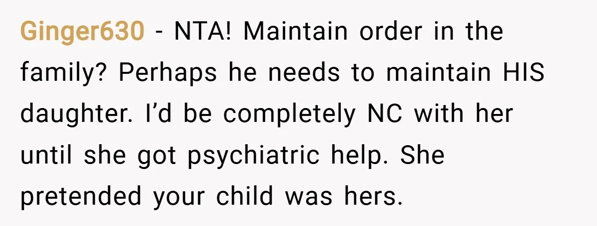 Ginger630 − NTA! Maintain order in the family? Perhaps he needs to maintain HIS daughter. I’d be completely NC with her until she got psychiatric help. She pretended your child...
