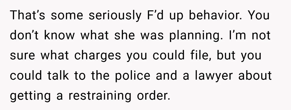 That’s some seriously F’d up behavior. You don’t know what she was planning. I’m not sure what charges you could file, but you could talk to the police and a...