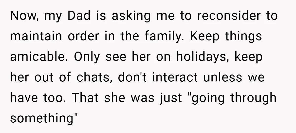 Now, my Dad is asking me to reconsider to maintain order in the family. Keep things amicable. Only see her on holidays, keep her out of chats, don't interact unless...
