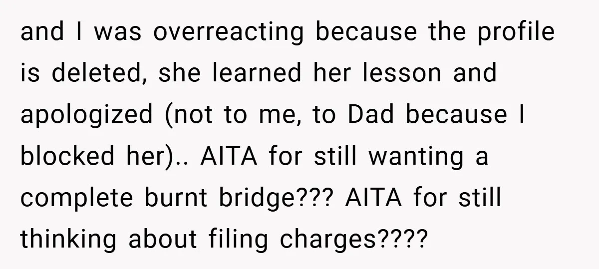 and I was overreacting because the profile is deleted, she learned her lesson and apologized (not to me, to Dad because I blocked her).. AITA for still wanting a complete...
