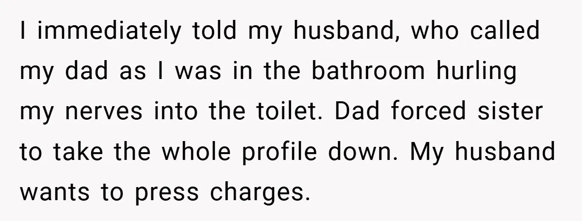 I immediately told my husband, who called my dad as I was in the bathroom hurling my nerves into the toilet. Dad forced sister to take the whole profile down....