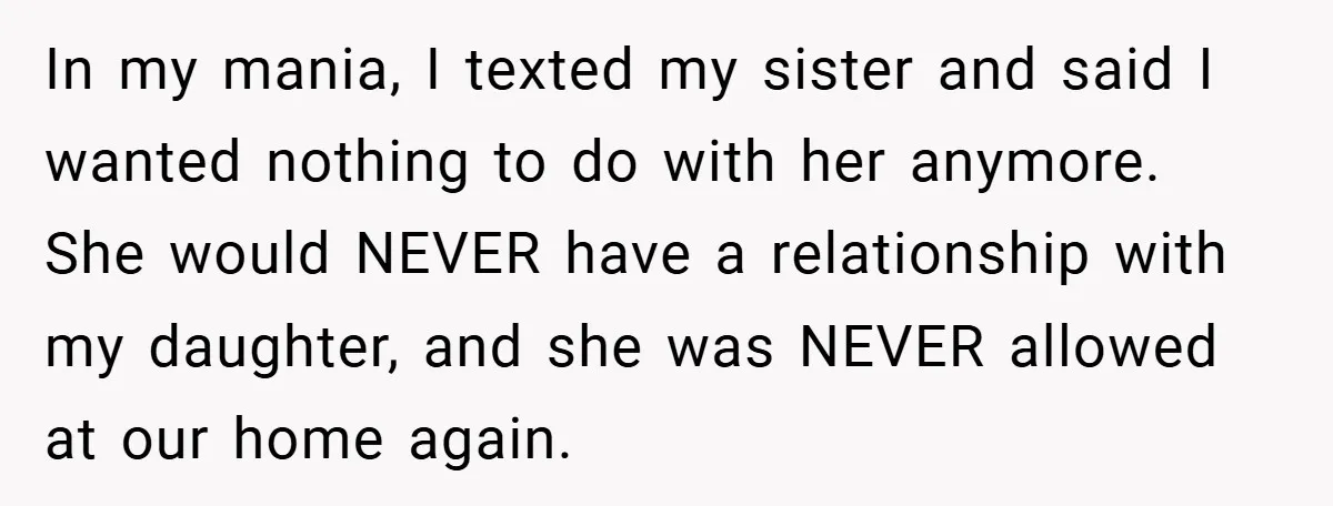 In my mania, I texted my sister and said I wanted nothing to do with her anymore. She would NEVER have a relationship with my daughter, and she was NEVER...