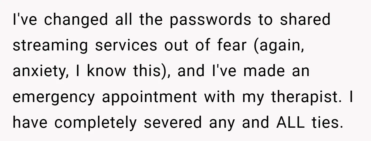 I've changed all the passwords to shared streaming services out of fear (again, anxiety, I know this), and I've made an emergency appointment with my therapist. I have completely severed...