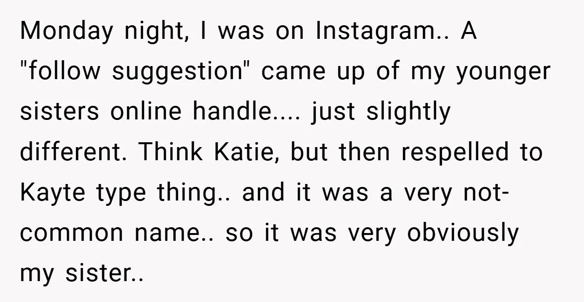 Monday night, I was on Instagram.. A "follow suggestion" came up of my younger sisters online handle.... just slightly different. Think Katie, but then respelled to Kayte type thing.. and...