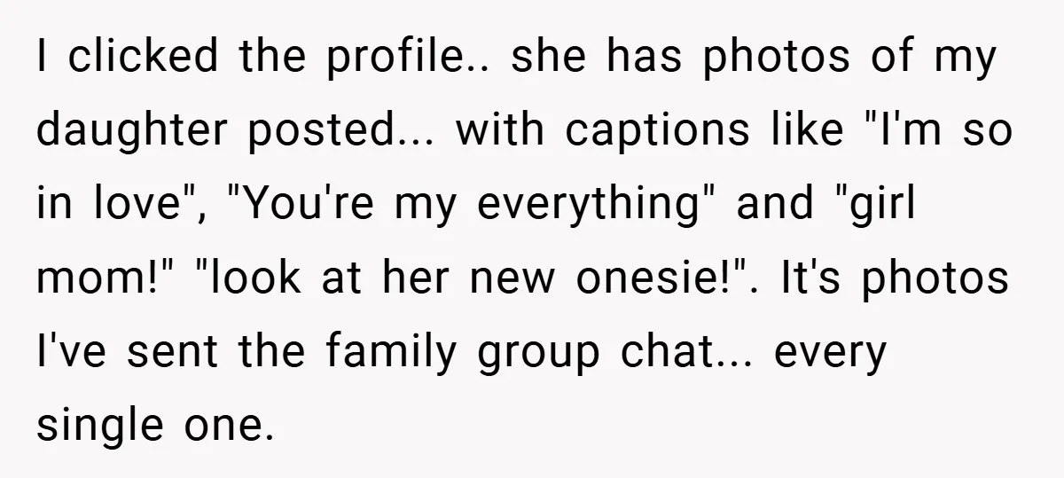 I clicked the profile.. she has photos of my daughter posted... with captions like "I'm so in love", "You're my everything" and "girl mom!" "look at her new onesie!". It's...