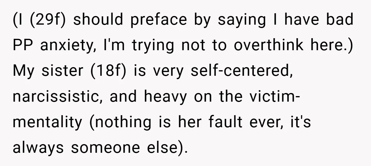 (I (29f) should preface by saying I have bad PP anxiety, I'm trying not to overthink here.) My sister (18f) is very self-centered, narcissistic, and heavy on the victim-mentality (nothing...