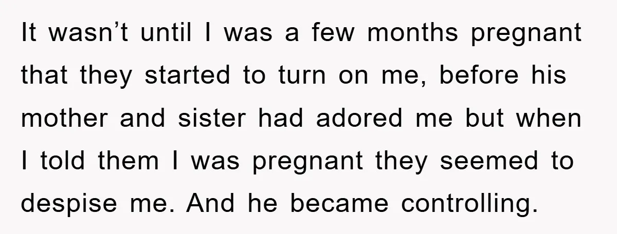 It wasn’t until I was a few months pregnant that they started to turn on me, before his mother and sister had adored me but when I told them I...
