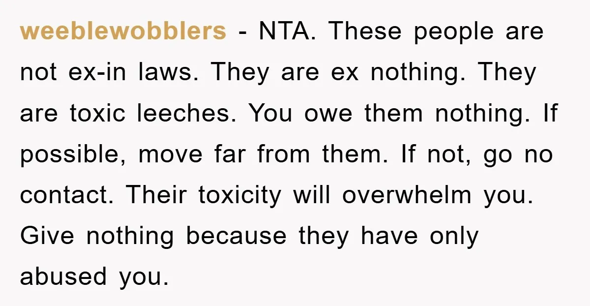 weeblewobblers − NTA. These people are not ex-in laws. They are ex nothing. They are toxic leeches. You owe them nothing. If possible, move far from them. If not, go...
