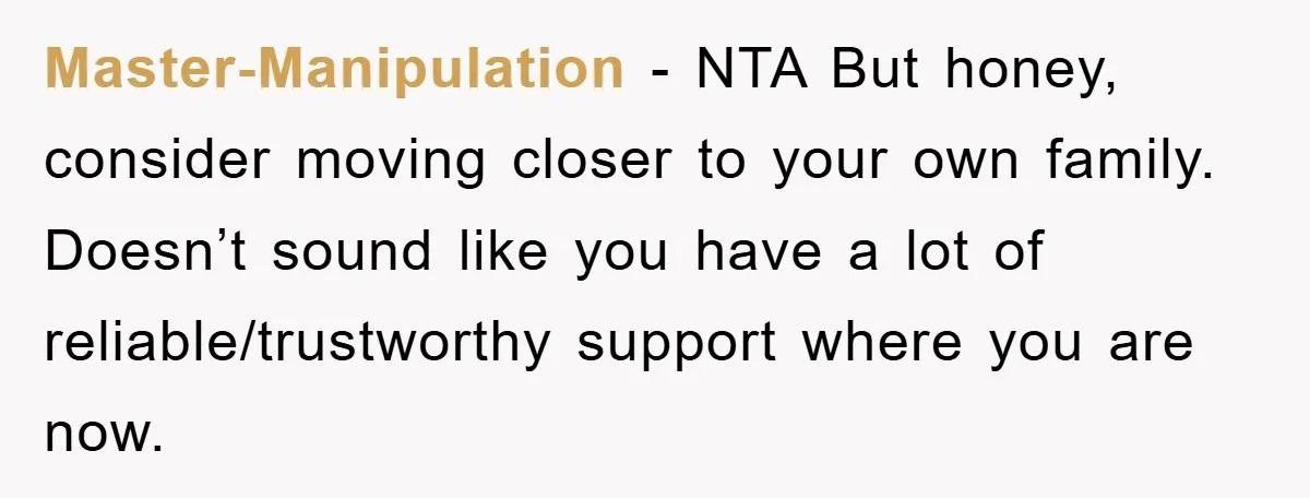 Master-Manipulation − NTA But honey, consider moving closer to your own family. Doesn’t sound like you have a lot of reliable/trustworthy support where you are now.