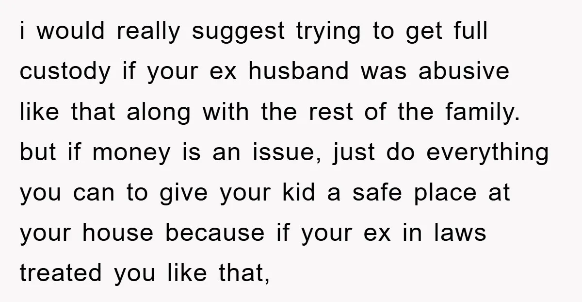 i would really suggest trying to get full custody if your ex husband was abusive like that along with the rest of the family. but if money is an issue,...