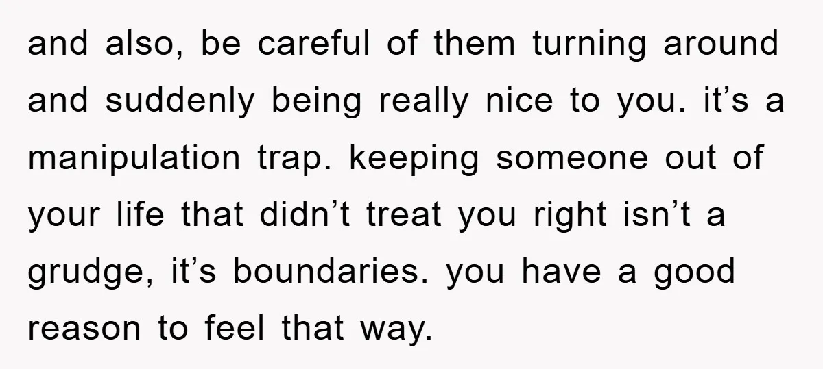 and also, be careful of them turning around and suddenly being really nice to you. it’s a manipulation trap. keeping someone out of your life that didn’t treat you right...
