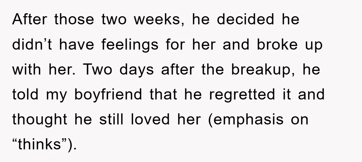 After those two weeks, he decided he didn’t have feelings for her and broke up with her. Two days after the breakup, he told my boyfriend that he regretted it...