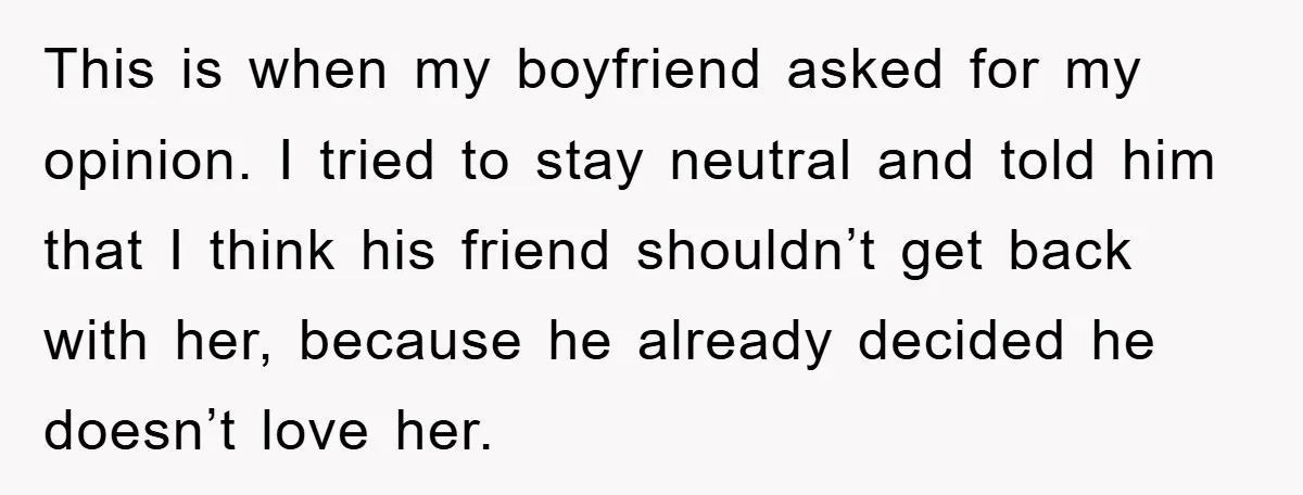 This is when my boyfriend asked for my opinion. I tried to stay neutral and told him that I think his friend shouldn’t get back with her, because he already...