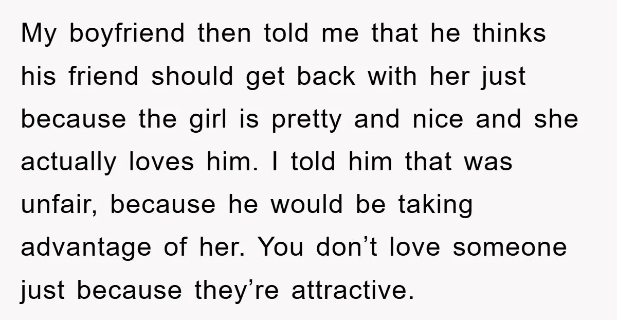 My boyfriend then told me that he thinks his friend should get back with her just because the girl is pretty and nice and she actually loves him. I told...
