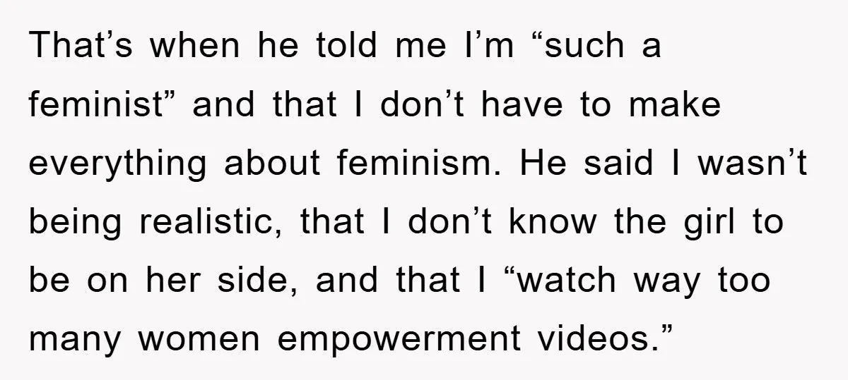 That’s when he told me I’m “such a feminist” and that I don’t have to make everything about feminism. He said I wasn’t being realistic, that I don’t know the...
