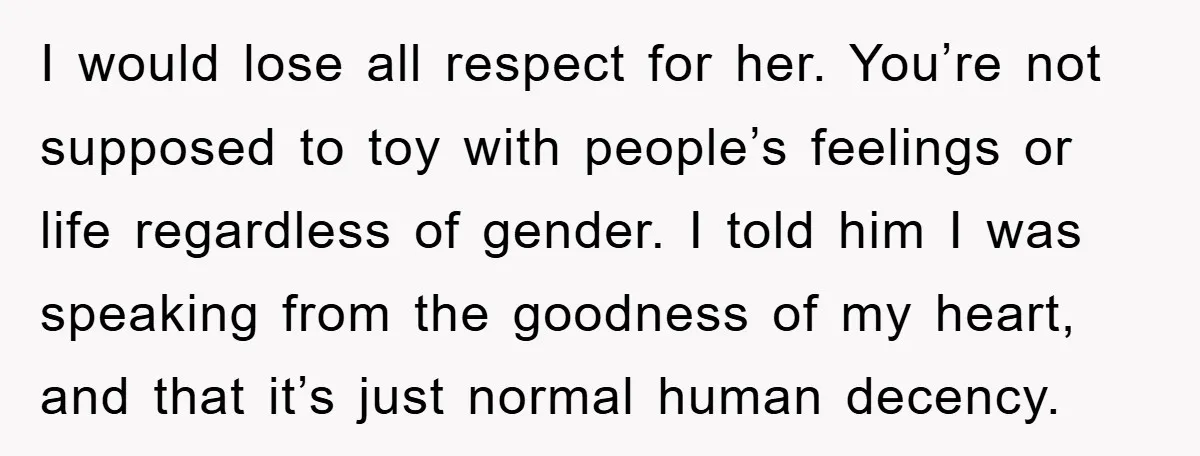 I would lose all respect for her. You’re not supposed to toy with people’s feelings or life regardless of gender. I told him I was speaking from the goodness of...