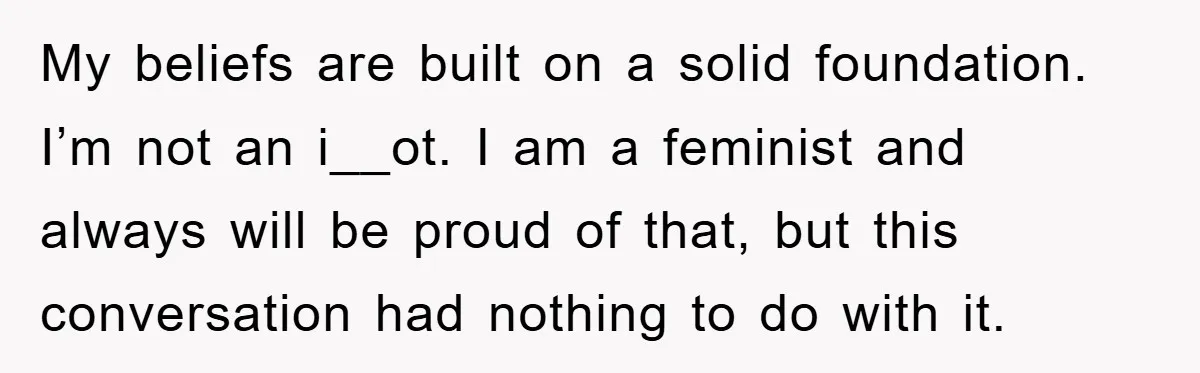 My beliefs are built on a solid foundation. I’m not an i__ot. I am a feminist and always will be proud of that, but this conversation had nothing to do...