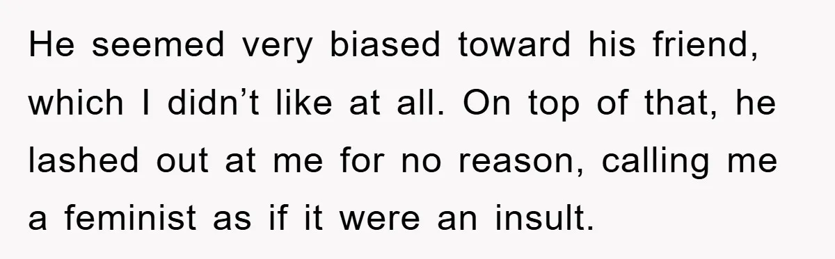 He seemed very biased toward his friend, which I didn’t like at all. On top of that, he lashed out at me for no reason, calling me a feminist as...