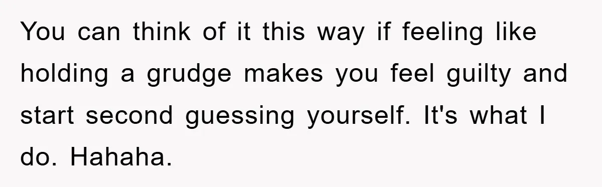 You can think of it this way if feeling like holding a grudge makes you feel guilty and start second guessing yourself. It's what I do. Hahaha.