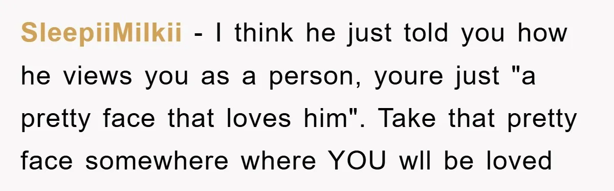 SleepiiMilkii − I think he just told you how he views you as a person, youre just "a pretty face that loves him". Take that pretty face somewhere where YOU...