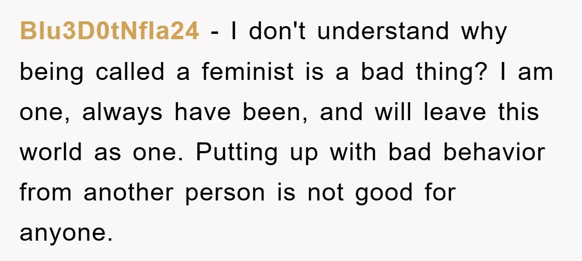 Blu3D0tNfla24 − I don't understand why being called a feminist is a bad thing? I am one, always have been, and will leave this world as one. Putting up with...