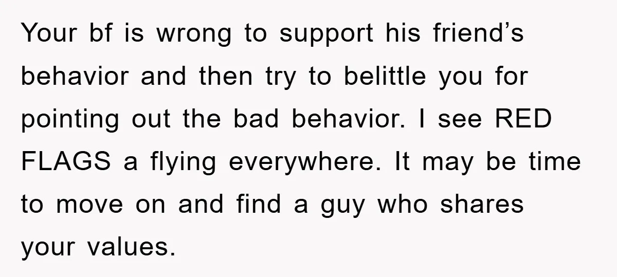 Your bf is wrong to support his friend’s behavior and then try to belittle you for pointing out the bad behavior. I see RED FLAGS a flying everywhere. It may...