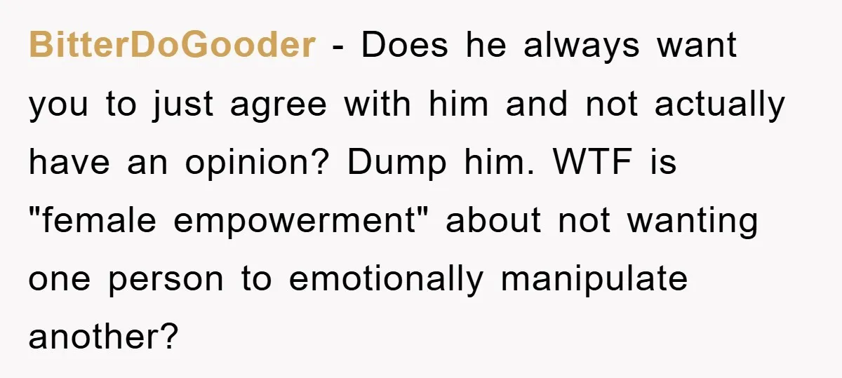 BitterDoGooder − Does he always want you to just agree with him and not actually have an opinion? Dump him. WTF is "female empowerment" about not wanting one person to...