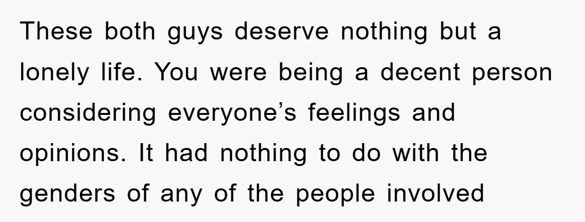 These both guys deserve nothing but a lonely life. You were being a decent person considering everyone’s feelings and opinions. It had nothing to do with the genders of any...