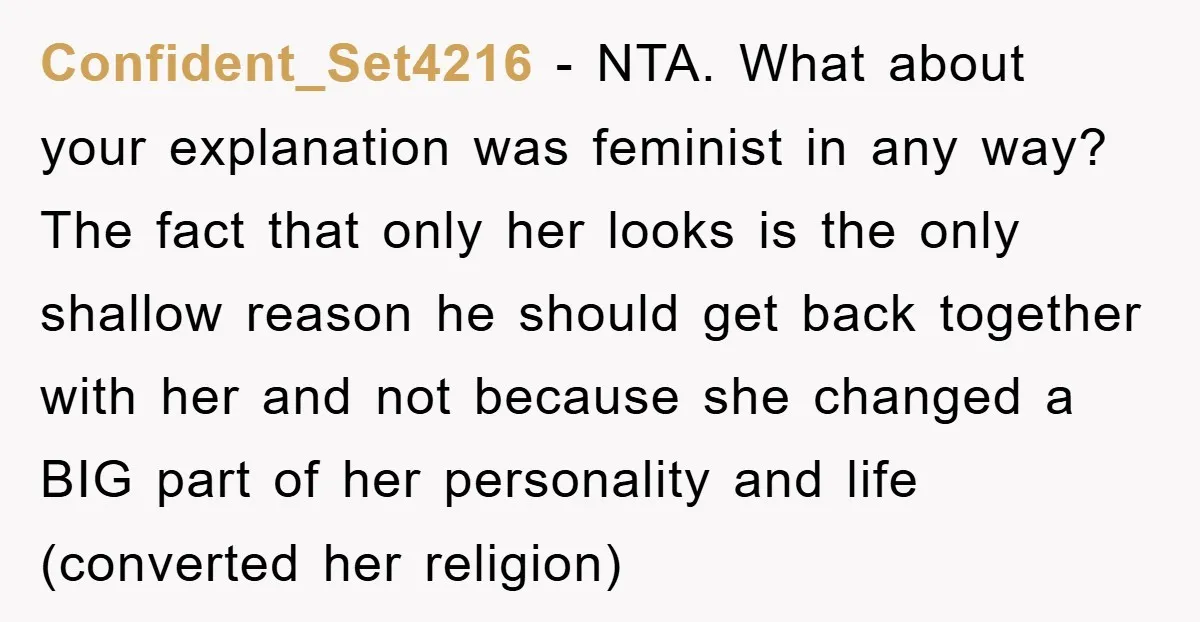 Confident_Set4216 − NTA. What about your explanation was feminist in any way? The fact that only her looks is the only shallow reason he should get back together with her...