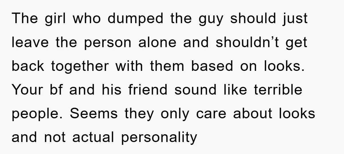 The girl who dumped the guy should just leave the person alone and shouldn’t get back together with them based on looks. Your bf and his friend sound like terrible...