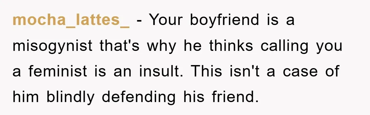 mocha_lattes_ − Your boyfriend is a misogynist that's why he thinks calling you a feminist is an insult. This isn't a case of him blindly defending his friend.